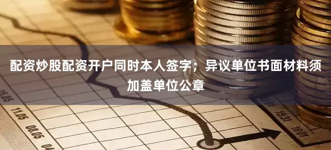 配资炒股配资开户同时本人签字；异议单位书面材料须加盖单位公章