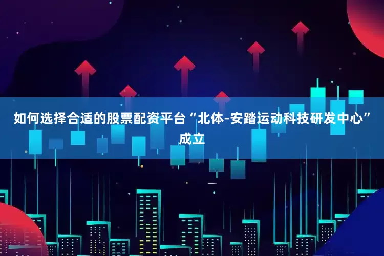 如何选择合适的股票配资平台“北体-安踏运动科技研发中心”成立