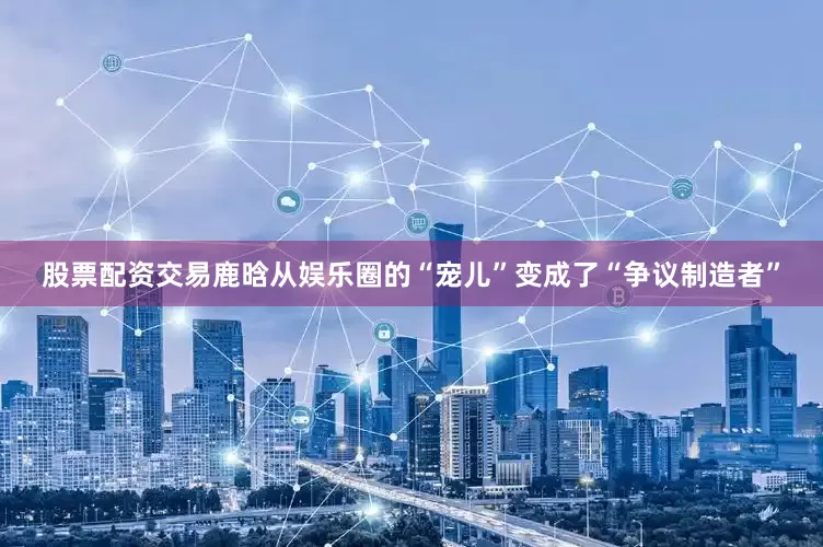 股票配资交易鹿晗从娱乐圈的“宠儿”变成了“争议制造者”