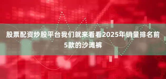 股票配资炒股平台我们就来看看2025年销量排名前5款的沙滩裤