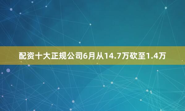 配资十大正规公司6月从14.7万砍至1.4万